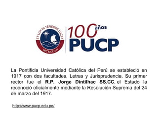 La Pontificia Universidad Católica del Perú se estableció en
1917 con dos facultades, Letras y Jurisprudencia. Su primer
rector fue el R.P. Jorge Dintilhac SS.CC. el Estado la
reconoció oficialmente mediante la Resolución Suprema del 24
de marzo del 1917.
http://www.pucp.edu.pe/
 