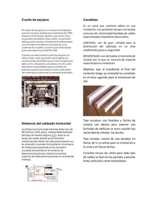 Cuarto de equipos 
El cuarto de equipos es un espacio centralizado 
para los equipos de telecomunicaciones (Ej. PBX, 
Equipos de Cómputo, Switch), que sirven a los 
ocupantes del edificio. Este cuarto, únicamente 
debe guardar equipos directamente relacionados 
con el sistema de telecomunicaciones y sus 
sistemas de soporte. La norma que estandariza 
este subsistema es la EIA/TIA 569. 
Cuando se seleccione el cuarto de equipos se 
deben evitar sitios que estén restringidos por 
componentes del edificio que limiten la expansión 
tales como: elevadores, escaleras, etc. El cuarto 
debe tener accesibilidad para la entrada de 
grandes equipos y el acceso a este cuarto debe 
ser restringido a personal únicamente autorizado. 
Distancia del cableado horizontal 
La distancia horizontal máxima debe ser de 
90 metros (295 pies), independientemente 
del tipo de medio (figura 4.1). Este es el 
largo del cable desde la terminación 
mecánica del medio de telecomunicación en 
la conexión cruzada horizontal en el armario 
de telecomunicaciones en la conexión 
cruzada horizontal en el armario de 
telecomunicaciones, hasta el conector 
externo de telecomunicaciones en el área de 
trabajo. 
Canaletas 
Es un canal que contiene cables en una 
instalación. Las canaletas incluyen con ductos 
comunes de electricidad bandejas de cables 
especializadas o bastidores de escalera. 
VENTAJAS: son de gran utilidad para la 
distribución del cableado en un área 
establecida y para su seguridad 
DESVENTAJAS: son delicadas al momento de 
instalar por lo que se necesita de material 
especial para su instalación 
Objetivo: que el estudiante al final del 
semestre tenga ya instalada las canaletas 
en el área sugerida para la instalación de 
red 
Tipo escalera: son flexibles y fáciles de 
instalar son ideales para exterior con 
fachadas de edificios se usan cuando hay 
necesidad de entubar los ductos. 
Tipo cerrada: consta de una bandeja en 
forma de U se utiliza para la instalación a 
la vista o en falsos techos 
Canaleta ranura da: útiles para todo tipo 
de cables se fijan en las paredes y paneles 
tanto verticales como horizontales 
 