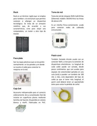 Rack 
Rack es un término inglés que se emplea 
para nombrar a la estructura que permite 
sostener o albergar un dispositivo 
tecnológico. Se trata de un armazón 
metálico que, de acuerdo a sus 
características, sirve para alojar una 
computadora, un router u otro tipo de 
equipo. 
Face plate 
Son las tapas plásticas que se encuentre 
normalmente en las paredes y en donde 
se inserte el cable para conectar la 
maquina en la red. 
Caja 2x4 
Accesorio indispensable para el correcto 
ordenamiento de su canaleteado. Fácil de 
instalar en superficies planas mediante 
tornillos de fijación. Disponible en colores 
blanco y marfil. Fabricados en PVC. 
Toma de red 
Toma de red de cómputo RJ45 Cat6 8 hilos 
(Ethernet) modelo 363545.Para las líneas 
de placas Life 
Es un interfaz física comúnmente usada 
para conectar redes de cableado 
estructurado 
Patch cord 
También llamado chicote usado con un 
conector Rj45 y sirve para la conexión de 
dispositivos electrónicos. La longitud de 
cada cable puede ser variada, desde 
pocos centímetros que son usados para 
equipos de conectividad apilados en una 
sala (rack) o pueden ser también de 100 
mts o más; esto dependerá del tipo de 
cable ya que al tener más longitud, el 
parch cord deberá tener un apantallado 
éxtra para evitar la pérdida de señal. 
 