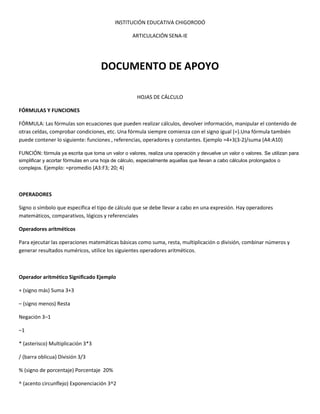 INSTITUCIÓN EDUCATIVA CHIGORODÓ
ARTICULACIÓN SENA-IE
DOCUMENTO DE APOYO
HOJAS DE CÁLCULO
FÓRMULAS Y FUNCIONES
FÓRMULA: Las fórmulas son ecuaciones que pueden realizar cálculos, devolver información, manipular el contenido de
otras celdas, comprobar condiciones, etc. Una fórmula siempre comienza con el signo igual (=).Una fórmula también
puede contener lo siguiente: funciones , referencias, operadores y constantes. Ejemplo =4+3(3-2)/suma (A4:A10)
FUNCIÓN: fórmula ya escrita que toma un valor o valores, realiza una operación y devuelve un valor o valores. Se utilizan para
simplificar y acortar fórmulas en una hoja de cálculo, especialmente aquellas que llevan a cabo cálculos prolongados o
complejos. Ejemplo: =promedio (A3:F3; 20; 4)
OPERADORES
Signo o símbolo que especifica el tipo de cálculo que se debe llevar a cabo en una expresión. Hay operadores
matemáticos, comparativos, lógicos y referenciales
Operadores aritméticos
Para ejecutar las operaciones matemáticas básicas como suma, resta, multiplicación o división, combinar números y
generar resultados numéricos, utilice los siguientes operadores aritméticos.
Operador aritmético Significado Ejemplo
+ (signo más) Suma 3+3
– (signo menos) Resta
Negación 3–1
–1
* (asterisco) Multiplicación 3*3
/ (barra oblicua) División 3/3
% (signo de porcentaje) Porcentaje 20%
^ (acento circunflejo) Exponenciación 3^2
 