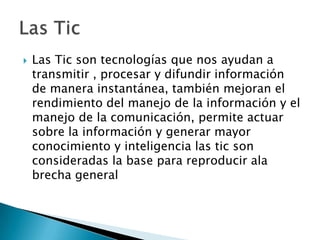Las Tic son tecnologías que nos ayudan a transmitir , procesar y difundir información de manera instantánea, también mejoran el rendimiento del manejo de la información y el manejo de la comunicación, permite actuar sobre la información y generar mayor conocimiento y inteligencia las tic son consideradas la base para reproducir ala brecha general Las Tic 