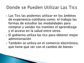 Las Tics las podemos utilizar en los ámbitos de experiencia cotidiana como: el trabajo las formas de estudiar las modalidades para comprar y vender los tramites el aprendizaje y el acceso en la salud entre otros.El gobierno utiliza las tics para obtener mejor administración También se utiliza en el comercio electrónico, que tiene que ver con el cambio de bienes  Donde se Pueden Utilizar Las Tics 