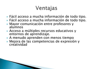 Fácil acceso a mucha información de todo tipo. Fácil acceso a mucha información de todo tipo. Mayor comunicación entre profesores y alumnosAcceso a múltiples recursos educativos y entornos de aprendizaje. A menudo aprenden con menos tiempoMejora de las competencias de expresión y creatividadVentajas