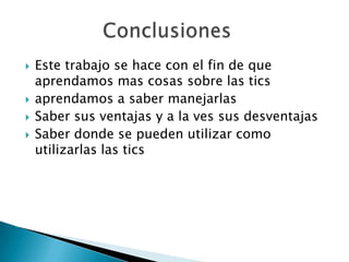 Este trabajo se hace con el fin de que aprendamos mas cosas sobre las tics aprendamos a saber manejarlasSaber sus ventajas y a la ves sus desventajas Saber donde se pueden utilizar como utilizarlas las tics              Conclusiones 