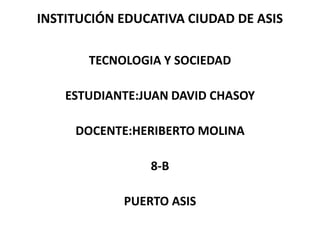 INSTITUCIÓN EDUCATIVA CIUDAD DE ASIS 
TECNOLOGIA Y SOCIEDAD 
ESTUDIANTE:JUAN DAVID CHASOY 
DOCENTE:HERIBERTO MOLINA 
8-B 
PUERTO ASIS 
 