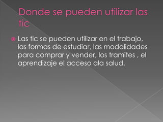 Donde se pueden utilizar las ticLas tic se pueden utilizar en el trabajo, las formas de estudiar, las modalidades para comprar y vender, los tramites , el aprendizaje el acceso ala salud.