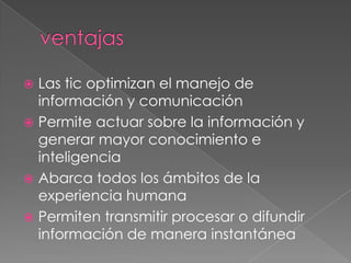 ventajasLas tic optimizan el manejo de información y comunicaciónPermite actuar sobre la información y generar mayor conocimiento e inteligenciaAbarca todos los ámbitos de la experiencia humanaPermiten transmitir procesar o difundir información de manera instantánea