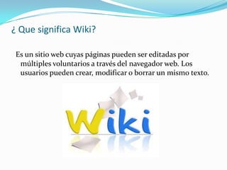 ¿ Que significa Wiki?
Es un sitio web cuyas páginas pueden ser editadas por
múltiples voluntarios a través del navegador web. Los
usuarios pueden crear, modificar o borrar un mismo texto.
 