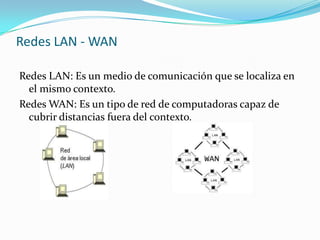 Redes LAN - WAN
Redes LAN: Es un medio de comunicación que se localiza en
el mismo contexto.
Redes WAN: Es un tipo de red de computadoras capaz de
cubrir distancias fuera del contexto.
 