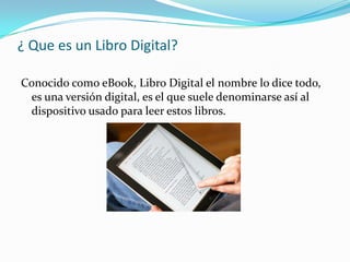 ¿ Que es un Libro Digital?
Conocido como eBook, Libro Digital el nombre lo dice todo,
es una versión digital, es el que suele denominarse así al
dispositivo usado para leer estos libros.
 