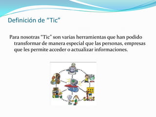 Definición de “Tic”
Para nosotras “Tic” son varias herramientas que han podido
transformar de manera especial que las personas, empresas
que les permite acceder o actualizar informaciones.
 