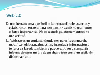 Web 2.0
Es una herramienta que facilita la interacción de usuarios y
colaboración entre si para compartir y exhibir documentos
o datos importantes. No es tecnología exactamente si no
una actitud.
La Web 2.0 es un conjunto donde nos permite compartir,
modificar, elaborar, almacenar, introducir información y
tenerla en la red; también se puede exponer y compartir
información por medio de un chat o foro como un estilo de
dialogo abierto.
 