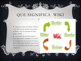  Sistema de trabajo informático utilizado
en los sitios web que permite a los usuarios
modificar o crear su contenido de forma
rápida y sencilla.
 Los usuarios de una wiki pueden así
crear, editar, borrar o modificar el contenido
de una página web, de una forma interactiva,
fácil y rápida; dichas facilidades hacen de una
wiki una herramienta efectiva para la escritura
colaborativa.
QUE SIGNIFICA WIKI
 