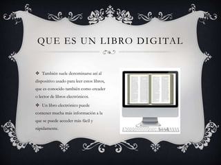  También suele denominarse así al
dispositivo usado para leer estos libros,
que es conocido también como ereader
o lector de libros electrónicos.
 Un libro electrónico puede
contener mucha más información a la
que se puede acceder más fácil y
rápidamente.
QUE ES UN LIBRO DIGITAL
 