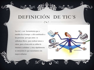 Las tic´s son herramienta que a
medida de el tiempo a ido cambiando a
las personas por que antes se
utilizaban libros para realizar tareas u
otros pero a hora solo su utiliza la
internet o celulares y muy rápidamente
se encuentra lo que nececitamos sin
mayor esfuerzo
DEFINICIÓN DE TIC´S
 