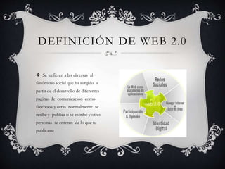 DEFINICIÓN DE WEB 2.0
 Se refieren a las diversas al
fenómeno social que ha surgido a
partir de el desarrollo de diferentes
paginas de comunicación como
facebook y otras normalmente se
resibe y publica o se escribe y otras
personas se enteran de lo que tu
publicaste
 