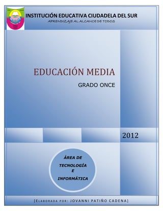 INSTITUCIÓN EDUCATIVA CIUDADELA DEL SUR
       APRENDIZAJE AL ALCANCE DE TODOS




  EDUCACIÓN MEDIA
                        GRADO ONCE




                                         2012

                 ÁREA DE

               TECNOLOGÍA
                   E

               INFORMÁTICA




  [ELABORADA   POR:   JOVANNI PATIÑO CADENA]
 