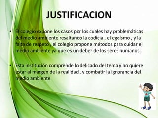 JUSTIFICACION
• El colegio expone los casos por los cuales hay problemáticas
del medio ambiente resaltando la codicia , el egoísmo , y la
falta de respeto , el colegio propone métodos para cuidar el
medio ambiente ya que es un deber de los seres humanos.
• Esta institución comprende lo delicado del tema y no quiere
estar al margen de la realidad , y combatir la ignorancia del
medio ambiente
 