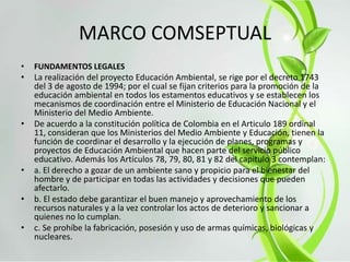 MARCO COMSEPTUAL
• FUNDAMENTOS LEGALES
• La realización del proyecto Educación Ambiental, se rige por el decreto 1743
del 3 de agosto de 1994; por el cual se fijan criterios para la promoción de la
educación ambiental en todos los estamentos educativos y se establecen los
mecanismos de coordinación entre el Ministerio de Educación Nacional y el
Ministerio del Medio Ambiente.
• De acuerdo a la constitución política de Colombia en el Articulo 189 ordinal
11, consideran que los Ministerios del Medio Ambiente y Educación, tienen la
función de coordinar el desarrollo y la ejecución de planes, programas y
proyectos de Educación Ambiental que hacen parte del servicio público
educativo. Además los Artículos 78, 79, 80, 81 y 82 del capitulo 3 contemplan:
• a. El derecho a gozar de un ambiente sano y propicio para el bienestar del
hombre y de participar en todas las actividades y decisiones que pueden
afectarlo.
• b. El estado debe garantizar el buen manejo y aprovechamiento de los
recursos naturales y a la vez controlar los actos de deterioro y sancionar a
quienes no lo cumplan.
• c. Se prohíbe la fabricación, posesión y uso de armas químicas, biológicas y
nucleares.
 