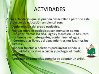 ACTVIDADES
 Las actividades que se pueden desarrollar a partir de este
proyecto de educación ambiental son:
1. Conformación del grupo ecológico.
2. Realizar murales ecológicos con mensajes como:
- No convirtamos los ríos, lagos y mares en un basurero.
- Evitemos usar detergentes, contaminan el agua.
- Cerremos las llaves del agua mientras nos lavamos los
dientes.
3. Elaborar folletos o boletines para invitar a toda la
comunidad educativa a cuidar y proteger el medio
ambiente.
4. Participar en campañas como la de adoptar un árbol.
 