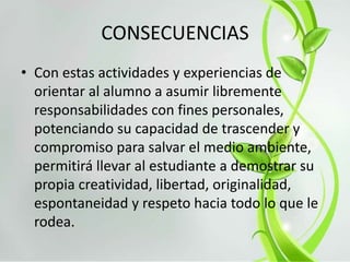CONSECUENCIAS
• Con estas actividades y experiencias de
orientar al alumno a asumir libremente
responsabilidades con fines personales,
potenciando su capacidad de trascender y
compromiso para salvar el medio ambiente,
permitirá llevar al estudiante a demostrar su
propia creatividad, libertad, originalidad,
espontaneidad y respeto hacia todo lo que le
rodea.
 