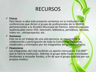 RECURSOS
 Físicos
Para llevar a cabo este proyecto contamos en la institución con
conferencias que dictan el grupo de profesionales de la UMATA,
pertenecientes a la Alcaldía Municipal de Palmira. Además equipos
audiovisuales como VHS, televisión, biblioteca, periódicos, revistas,
video vin , retroproyector, etc.
 Humanos
Este no es un trabajo de una sola persona, se requiere de la
colaboración y participación de toda la Comunidad Educativa,
moderados y orientados por los integrantes del grupo ecológico.
 Financieros
Los integrantes del club recibirán un aporte mensual de $10.000°°
que le hará la institución. Además el grupo debe hacer actividades
tendientes a recaudar fondos, a fin de que el grupo subsista por sus
propios medios.
 