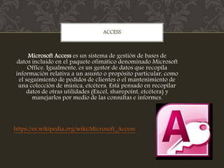 Microsoft Access es un sistema de gestión de bases de
datos incluido en el paquete ofimático denominado Microsoft
Office. Igualmente, es un gestor de datos que recopila
información relativa a un asunto o propósito particular, como
el seguimiento de pedidos de clientes o el mantenimiento de
una colección de música, etcétera. Está pensado en recopilar
datos de otras utilidades (Excel, sharepoint, etcétera) y
manejarlos por medio de las consultas e informes.
https://es.wikipedia.org/wiki/Microsoft_Access
ACCESS
 