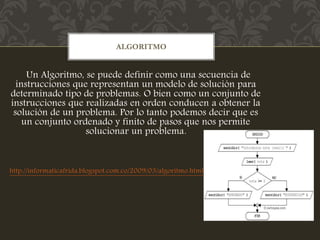 Un Algoritmo, se puede definir como una secuencia de
instrucciones que representan un modelo de solución para
determinado tipo de problemas. O bien como un conjunto de
instrucciones que realizadas en orden conducen a obtener la
solución de un problema. Por lo tanto podemos decir que es
un conjunto ordenado y finito de pasos que nos permite
solucionar un problema.
http://informaticafrida.blogspot.com.co/2009/03/algoritmo.html
ALGORITMO
 