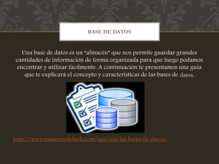 Una base de datos es un “almacén” que nos permite guardar grandes
cantidades de información de forma organizada para que luego podamos
encontrar y utilizar fácilmente. A continuación te presentamos una guía
que te explicará el concepto y características de las bases de datos.
http://www.maestrosdelweb.com/que-son-las-bases-de-datos/
BASE DE DATOS
 