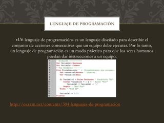 «Un lenguaje de programación» es un lenguaje diseñado para describir el
conjunto de acciones consecutivas que un equipo debe ejecutar. Por lo tanto,
un lenguaje de programación es un modo práctico para que los seres humanos
puedan dar instrucciones a un equipo.
http://es.ccm.net/contents/304-lenguajes-de-programacion
LENGUAJE DE PROGRAMACIÓN
 