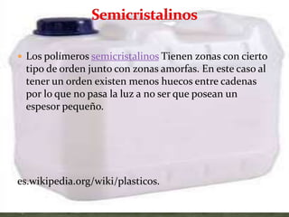  Los polímeros semicristalinos Tienen zonas con cierto
tipo de orden junto con zonas amorfas. En este caso al
tener un orden existen menos huecos entre cadenas
por lo que no pasa la luz a no ser que posean un
espesor pequeño.
es.wikipedia.org/wiki/plasticos.
 