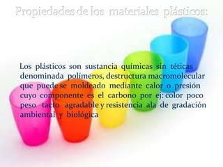 Los plásticos son sustancia químicas sin téticas
denominada polímeros, destructura macromolecular
que puede se moldeado mediante calor o presión
cuyo componente es el carbono por ej: color poco
peso tacto agradable y resistencia ala de gradación
ambiental y biológica
 