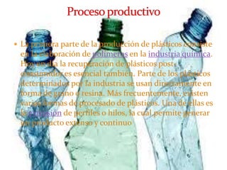  La primera parte de la producción de plásticos consiste
en la elaboración de polímeros en la industria química.
Hoy en día la recuperación de plásticos post-
consumidor es esencial también. Parte de los plásticos
determinados por la industria se usan directamente en
forma de grano o resina. Más frecuentemente, existen
varias formas de procesado de plásticos. Una de ellas es
la extrusión de perfiles o hilos, la cual permite generar
un producto extenso y continuo
 