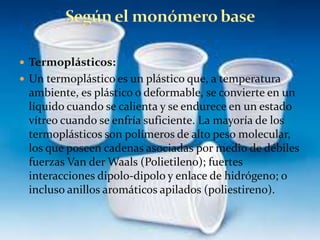  Termoplásticos:
 Un termoplástico es un plástico que, a temperatura
ambiente, es plástico o deformable, se convierte en un
líquido cuando se calienta y se endurece en un estado
vítreo cuando se enfría suficiente. La mayoría de los
termoplásticos son polímeros de alto peso molecular,
los que poseen cadenas asociadas por medio de débiles
fuerzas Van der Waals (Polietileno); fuertes
interacciones dipolo-dipolo y enlace de hidrógeno; o
incluso anillos aromáticos apilados (poliestireno).
 