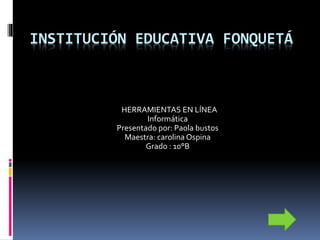 INSTITUCIÓN EDUCATIVA FONQUETÁ
HERRAMIENTAS EN LÍNEA
Informática
Presentado por: Paola bustos
Maestra: carolina Ospina
Grado : 10°B
 