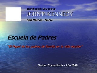 Institución Educativa JOHN F. KENNEDY San Marcos - Sucre   Escuela de Padres “ El Papel de los padres de familia en la vida escolar” Gestión Comunitaria – Año 2008 