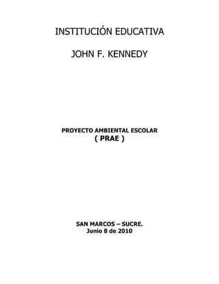 INSTITUCIÓN EDUCATIVA

   JOHN F. KENNEDY




 PROYECTO AMBIENTAL ESCOLAR
         ( PRAE )




    SAN MARCOS – SUCRE.
       Junio 8 de 2010
 