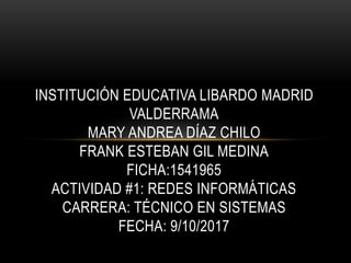 INSTITUCIÓN EDUCATIVA LIBARDO MADRID
VALDERRAMA
MARY ANDREA DÍAZ CHILO
FRANK ESTEBAN GIL MEDINA
FICHA:1541965
ACTIVIDAD #1: REDES INFORMÁTICAS
CARRERA: TÉCNICO EN SISTEMAS
FECHA: 9/10/2017
 