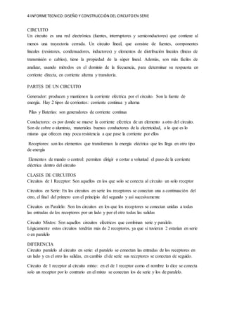 4 INFORMETECNICO:DISEÑO Y CONSTRUCCIÓN DEL CIRCUITOEN SERIE
CIRCUITO
Un circuito es una red electrónica (fuentes, interruptores y semiconductores) que contiene al
menos una trayectoria cerrada. Un circuito lineal, que consiste de fuentes, componentes
lineales (resistores, condensadores, inductores) y elementos de distribución lineales (líneas de
transmisión o cables), tiene la propiedad de la súper lineal. Además, son más fáciles de
analizar, usando métodos en el dominio de la frecuencia, para determinar su respuesta en
corriente directa, en corriente alterna y transitoria.
PARTES DE UN CIRCUITO
Generador: producen y mantienen la corriente eléctrica por el circuito. Son la fuente de
energía. Hay 2 tipos de corrientes: corriente continua y alterna
Pilas y Baterías: son generadores de corriente continua
Conductores: es por donde se mueve la corriente eléctrica de un elemento a otro del circuito.
Son de cobre o aluminio, materiales buenos conductores de la electricidad, o lo que es lo
mismo que ofrecen muy poca resistencia a que pase la corriente por ellos
Receptores: son los elementos que transforman la energía eléctrica que les llega en otro tipo
de energía
Elementos de mando o control: permiten dirigir o cortar a voluntad el paso de la corriente
eléctrica dentro del circuito
CLASES DE CIRCUITOS
Circuitos de 1 Receptor: Son aquellos en los que solo se conecta al circuito un solo receptor
Circuitos en Serie: En los circuitos en serie los receptores se conectan una a continuación del
otro, el final del primero con el principio del segundo y así sucesivamente
Circuitos en Paralelo: Son los circuitos en los que los receptores se conectan unidas a todas
las entradas de los receptores por un lado y por el otro todas las salidas
Circuito Mixtos: Son aquellos circuitos eléctricos que combinan serie y paralelo.
Lógicamente estos circuitos tendrán más de 2 receptores, ya que si tuvieran 2 estarían en serie
o en paralelo
DIFERENCIA
Circuito paralelo al circuito en serie: el paralelo se conectan las entradas de los receptores en
un lado y en el otro las salidas, en cambio el de serie sus receptores se conectan de seguido.
Circuito de 1 receptor al circuito mixto: en el de 1 receptor como el nombre lo dice se conecta
solo un receptor por lo contrario en el mixto se conectan los de serie y los de paralelo.
 