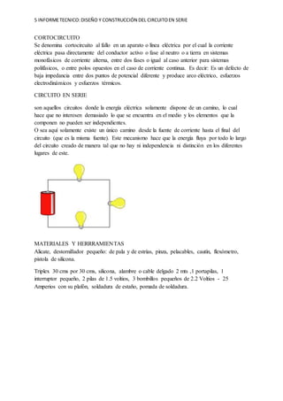 5 INFORMETECNICO:DISEÑO Y CONSTRUCCIÓN DEL CIRCUITOEN SERIE
CORTOCIRCUITO
Se denomina cortocircuito al fallo en un aparato o línea eléctrica por el cual la corriente
eléctrica pasa directamente del conductor activo o fase al neutro o a tierra en sistemas
monofásicos de corriente alterna, entre dos fases o igual al caso anterior para sistemas
polifásicos, o entre polos opuestos en el caso de corriente continua. Es decir: Es un defecto de
baja impedancia entre dos puntos de potencial diferente y produce arco eléctrico, esfuerzos
electrodinámicos y esfuerzos térmicos.
CIRCUITO EN SERIE
son aquellos circuitos donde la energía eléctrica solamente dispone de un camino, lo cual
hace que no interesen demasiado lo que se encuentra en el medio y los elementos que la
componen no pueden ser independientes.
O sea aquí solamente existe un único camino desde la fuente de corriente hasta el final del
circuito (que es la misma fuente). Este mecanismo hace que la energía fluya por todo lo largo
del circuito creado de manera tal que no hay ni independencia ni distinción en los diferentes
lugares de este.
MATERIALES Y HERRRAMIENTAS
Alicate, destornillador pequeño: de pala y de estrías, pinza, pelacables, cautín, flexómetro,
pistola de silicona.
Triplex 30 cms por 30 cms, silicona, alambre o cable delgado 2 mts ,1 portapilas, 1
interruptor pequeño, 2 pilas de 1.5 voltios, 3 bombillos pequeños de 2.2 Voltios - 25
Amperios con su plafón, soldadura de estaño, pomada de soldadura.
 