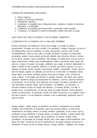 6 INFORMETECNICO:DISEÑO Y CONSTRUCCIÓN DEL CIRCUITOEN SERIE
NORMAS DE SEGURIDAD INDUSTRIAL
1- Orden y limpieza
2- Equipos de protección individual
3- Herramientas manuales
4- Condiciones de seguridad para el almacenamiento, transporte y manejo de sustancias
inflamables y combustibles.
5- Condiciones de seguridad para la prevención y protección contra incendios
6- Condiciones de seguridad en donde la electricidad estática represente un riesgo
¿QUE TIENE QUE VER LA ENERGIA CON EL MEDIO AMBIENTE?
¿COMO INFLUYE LA ENERGIA EN LA VIDA DEL HOMBRE?
Seamos conscientes de la utilización del uso de la energía. La energía ha venido a
proporcionarle al hombre día a día el confort y la comodidad, y aunque la mayoría de estas no
son indispensables para el ser humano, las hemos incorporado a nuestro estilo de vida
acostumbrándonos cada vez más a ellas; a lo largo del tiempo la energía ha evolucionado
produciendo grandes avances puesto que ha sido utilizada para ofrecernos diversos servicios,
de esta forma, satisfacer ciertas necesidades. Sin embargo, las utilizaciones de estos recursos
tienen consecuencias terribles para el medioambiente incluso para nuestra salud, puesto que
cada vez es mayor el consumo de energías artificiales que, aunque su función fundamental es
lograr la calidad de vida de quienes utilizamos el servicio que ofrecen, generan a su vez el
deterioro de nuestro entorno trayendo consecuencias terribles e irreparables. Existen diversos
tipos de energías, algunas son utilizadas por nosotros en el desarrollo de actividades diarias
donde incluso en la misma actividad pasamos de un tipo de energía a otro. El hecho de
comer y digerir, es un ejemplo que involucra la energía en nuestra vida diaria, pues nuestro
organismo absorbe la energía que proporcionan los alimentos y nuestro cuerpo la transforma
en movimiento. En el ejercicio de la utilización de la energía y la manera que influye en la
vida del hombre, podemos afirmar que los beneficios son múltiples, por tal motivo, es
necesario nombrar los tipos de energía más utilizados. La energía eléctrica: Con ella se
produce la luz, la transformamos en calor por medio de estufas eléctricas, hornos eléctricos,
cocinas de vitrocerámica, la producción del frío por medio de la nevera es en realidad el paso
del calor al exterior o en una habitación mediante el aire acondicionado igualmente pasa el
calor al exterior.
Energía química: cuando usamos un automóvil, sus motores se propulsan por la energía
resultante de la combustión de la gasolina, que es una reacción química; se trata de una
transformación de energía química en energía mecánica. Igualmente, en las cocinas a gas la
combustión del gas transforma la energía química en energía calorífica. Cuando usamos pilas
eléctricas utilizamos energía química que se transforma en eléctrica. Energía eólica:
Actualmente un porcentaje de la energía eléctrica tiene como origen el aprovechamiento de la
fuerza del viento. Se trata de un caso de transformación de energía mecánica el proceso de
movimiento de masas de aire en energía eléctrica. Energía luminosa. Originada en la energía
 
