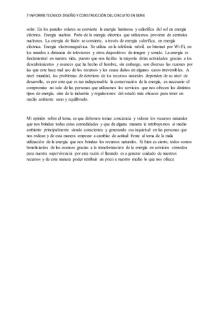 7 INFORMETECNICO:DISEÑO Y CONSTRUCCIÓN DEL CIRCUITOEN SERIE
solar. En los paneles solares se convierte la energía luminosa y calorífica del sol en energía
eléctrica. Energía nuclear. Parte de la energía eléctrica que utilizamos proviene de centrales
nucleares. La energía de fisión se convierte, a través de energía calorífica, en energía
eléctrica. Energía electromagnética. Se utiliza en la telefonía móvil, en Internet por Wi-Fi, en
los mandos a distancia de televisores y otros dispositivos de imagen y sonido. La energía es
fundamental en nuestra vida, puesto que nos facilita la mayoría delas actividades gracias a los
descubrimientos y avances que ha hecho el hombre, sin embargo, son diversas las razones por
las que este hace mal uso de los recursos y les causa daños en algunos casos irreversibles. A
nivel mundial, los problemas de deterioro de los recursos naturales dependen de su nivel de
desarrollo, es por esto que es tan indispensable la conservación de la energía, es necesario el
compromiso no solo de las personas que utilizamos los servicios que nos ofrecen los distintos
tipos de energía, sino de la industria y regulaciones del estado más eficaces para tener un
medio ambiente sano y equilibrado.
Mi opinión sobre el tema, es que debemos tomar conciencia y valorar los recursos naturales
que nos brindan todas estas comodidades y que de alguna manera le retribuyamos al medio
ambiente principalmente siendo conscientes y generando esa inquietud en las personas que
nos rodean y de esta manera empezar a cambiar de actitud frente al tema de la mala
utilización de la energía que nos brindan los recursos naturales. Si bien es cierto, todos somos
beneficiarios de los avances gracias a la transformación de la energía en servicios cómodos
para nuestra supervivencia por esta razón el llamado es a generar cuidado de nuestros
recursos y de esta manera poder retribuir un poco a nuestro medio lo que nos ofrece
 