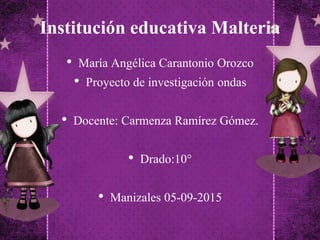 Institución educativa Malteria
• María Angélica Carantonio Orozco
• Proyecto de investigación ondas
• Docente: Carmenza Ramírez Gómez.
• Drado:10°
• Manizales 05-09-2015
 