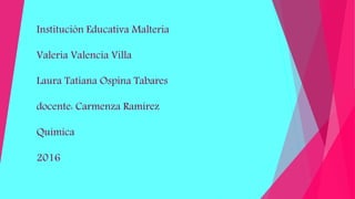 Institución Educativa Malteria
Valeria Valencia Villa
Laura Tatiana Ospina Tabares
docente: Carmenza Ramírez
Química
2016
 