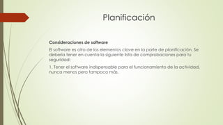 Planificación
Consideraciones de software
El software es otro de los elementos clave en la parte de planificación. Se
debería tener en cuenta la siguiente lista de comprobaciones para tu
seguridad:
1. Tener el software indispensable para el funcionamiento de la actividad,
nunca menos pero tampoco más.
 