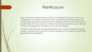 Planificacion
Tener controlado al personal en cuanto a la instalación de software es una
medida que va implícita. Asimismo, tener controlado el software asegura la
calidad de la procedencia del mismo (no debería permitirse software pirata o
sin garantías). En todo caso un inventario de software proporciona un método
correcto de asegurar la reinstalación en caso de desastre.
2. Disponer del software de seguridad adecuado. Cada actividad, forma de
trabajo y métodos de conexión a Internet requieren una medida diferente de
aproximación al problema.
 