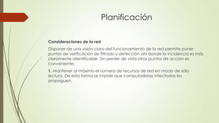 Planificación
Consideraciones de la red
Disponer de una visión clara del funcionamiento de la red permite poner
puntos de verificación de filtrado y detección ahí donde la incidencia es más
claramente identificable. Sin perder de vista otros puntos de acción es
conveniente:
1. Mantener al máximo el número de recursos de red en modo de sólo
lectura. De esta forma se impide que computadoras infectadas los
propaguen.
 