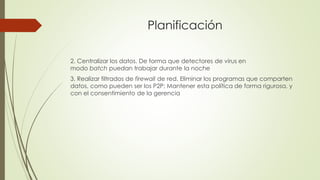 Planificación
2. Centralizar los datos. De forma que detectores de virus en
modo batch puedan trabajar durante la noche
3. Realizar filtrados de firewall de red. Eliminar los programas que comparten
datos, como pueden ser los P2P; Mantener esta política de forma rigurosa, y
con el consentimiento de la gerencia
 
