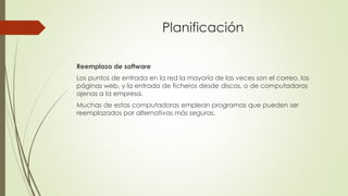 Planificación
Reemplazo de software
Los puntos de entrada en la red la mayoría de las veces son el correo, las
páginas web, y la entrada de ficheros desde discos, o de computadoras
ajenas a la empresa.
Muchas de estas computadoras emplean programas que pueden ser
reemplazados por alternativas más seguras.
 