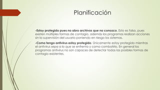 Planificación
-Estoy protegido pues no abro archivos que no conozco. Esto es falso, pues
existen múltiples formas de contagio, además los programas realizan acciones
sin la supervisión del usuario poniendo en riesgo los sistemas.
-Como tengo antivirus estoy protegido. Únicamente estoy protegido mientras
el antivirus sepa a lo que se enfrenta y como combatirlo. En general los
programas antivirus no son capaces de detectar todas las posibles formas de
contagio existentes.
 
